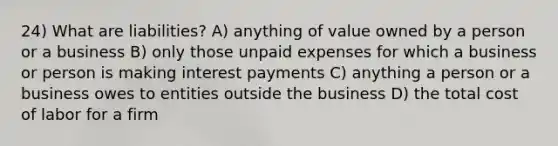 24) What are liabilities? A) anything of value owned by a person or a business B) only those unpaid expenses for which a business or person is making interest payments C) anything a person or a business owes to entities outside the business D) the total cost of labor for a firm