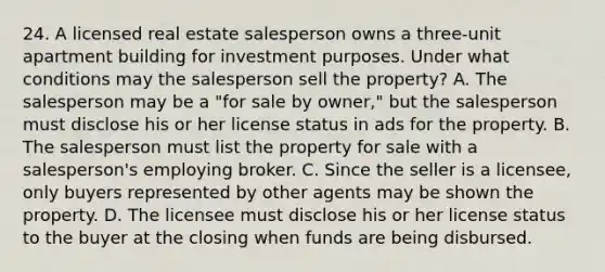 24. A licensed real estate salesperson owns a three-unit apartment building for investment purposes. Under what conditions may the salesperson sell the property? A. The salesperson may be a "for sale by owner," but the salesperson must disclose his or her license status in ads for the property. B. The salesperson must list the property for sale with a salesperson's employing broker. C. Since the seller is a licensee, only buyers represented by other agents may be shown the property. D. The licensee must disclose his or her license status to the buyer at the closing when funds are being disbursed.