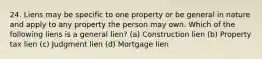 24. Liens may be specific to one property or be general in nature and apply to any property the person may own. Which of the following liens is a general lien? (a) Construction lien (b) Property tax lien (c) Judgment lien (d) Mortgage lien