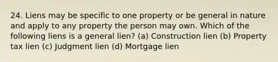 24. Liens may be specific to one property or be general in nature and apply to any property the person may own. Which of the following liens is a general lien? (a) Construction lien (b) Property tax lien (c) Judgment lien (d) Mortgage lien