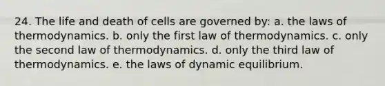 24. The life and death of cells are governed by: a. the laws of thermodynamics. b. only the first law of thermodynamics. c. only the second law of thermodynamics. d. only the third law of thermodynamics. e. the laws of dynamic equilibrium.