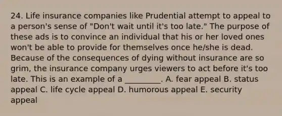 24. Life insurance companies like Prudential attempt to appeal to a person's sense of "Don't wait until it's too late." The purpose of these ads is to convince an individual that his or her loved ones won't be able to provide for themselves once he/she is dead. Because of the consequences of dying without insurance are so grim, the insurance company urges viewers to act before it's too late. This is an example of a _________. A. fear appeal B. status appeal C. life cycle appeal D. humorous appeal E. security appeal