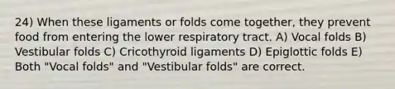 24) When these ligaments or folds come together, they prevent food from entering the lower respiratory tract. A) Vocal folds B) Vestibular folds C) Cricothyroid ligaments D) Epiglottic folds E) Both "Vocal folds" and "Vestibular folds" are correct.