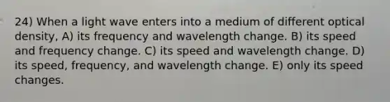 24) When a light wave enters into a medium of different optical density, A) its frequency and wavelength change. B) its speed and frequency change. C) its speed and wavelength change. D) its speed, frequency, and wavelength change. E) only its speed changes.