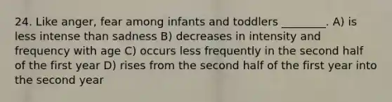 24. Like anger, fear among infants and toddlers ________. A) is less intense than sadness B) decreases in intensity and frequency with age C) occurs less frequently in the second half of the first year D) rises from the second half of the first year into the second year