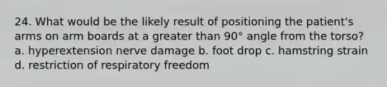 24. What would be the likely result of positioning the patient's arms on arm boards at a greater than 90° angle from the torso? a. hyperextension nerve damage b. foot drop c. hamstring strain d. restriction of respiratory freedom