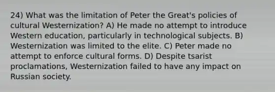 24) What was the limitation of Peter the Great's policies of cultural Westernization? A) He made no attempt to introduce Western education, particularly in technological subjects. B) Westernization was limited to the elite. C) Peter made no attempt to enforce cultural forms. D) Despite tsarist proclamations, Westernization failed to have any impact on Russian society.