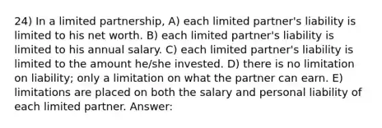 24) In a limited partnership, A) each limited partner's liability is limited to his net worth. B) each limited partner's liability is limited to his annual salary. C) each limited partner's liability is limited to the amount he/she invested. D) there is no limitation on liability; only a limitation on what the partner can earn. E) limitations are placed on both the salary and personal liability of each limited partner. Answer: