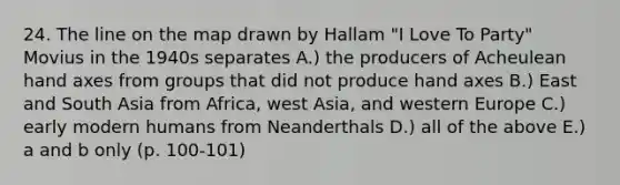 24. The line on the map drawn by Hallam "I Love To Party" Movius in the 1940s separates A.) the producers of Acheulean hand axes from groups that did not produce hand axes B.) East and South Asia from Africa, west Asia, and western Europe C.) early modern humans from Neanderthals D.) all of the above E.) a and b only (p. 100-101)