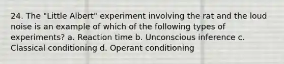 24. The "Little Albert" experiment involving the rat and the loud noise is an example of which of the following types of experiments? a. Reaction time b. Unconscious inference c. Classical conditioning d. Operant conditioning