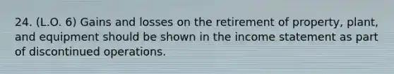 24. (L.O. 6) Gains and losses on the retirement of property, plant, and equipment should be shown in the income statement as part of discontinued operations.