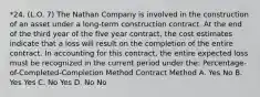 *24. (L.O. 7) The Nathan Company is involved in the construction of an asset under a long-term construction contract. At the end of the third year of the five year contract, the cost estimates indicate that a loss will result on the completion of the entire contract. In accounting for this contract, the entire expected loss must be recognized in the current period under the: Percentage-of-Completed-Completion Method Contract Method A. Yes No B. Yes Yes C. No Yes D. No No