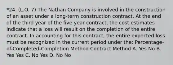 *24. (L.O. 7) The Nathan Company is involved in the construction of an asset under a long-term construction contract. At the end of the third year of the five year contract, the cost estimates indicate that a loss will result on the completion of the entire contract. In accounting for this contract, the entire expected loss must be recognized in the current period under the: Percentage-of-Completed-Completion Method Contract Method A. Yes No B. Yes Yes C. No Yes D. No No