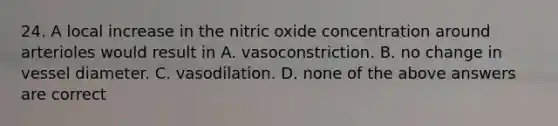 24. A local increase in the nitric oxide concentration around arterioles would result in A. vasoconstriction. B. no change in vessel diameter. C. vasodilation. D. none of the above answers are correct