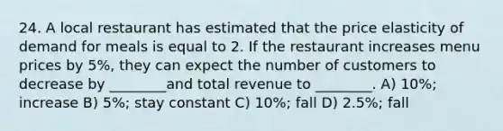 24. A local restaurant has estimated that the price elasticity of demand for meals is equal to 2. If the restaurant increases menu prices by 5%, they can expect the number of customers to decrease by ________and total revenue to ________. A) 10%; increase B) 5%; stay constant C) 10%; fall D) 2.5%; fall