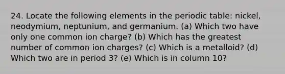 24. Locate the following elements in the periodic table: nickel, neodymium, neptunium, and germanium. (a) Which two have only one common ion charge? (b) Which has the greatest number of common ion charges? (c) Which is a metalloid? (d) Which two are in period 3? (e) Which is in column 10?