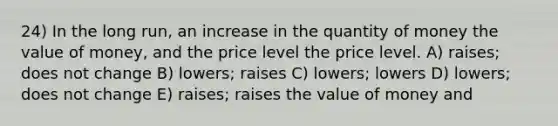 24) In the long run, an increase in the quantity of money the value of money, and the price level the price level. A) raises; does not change B) lowers; raises C) lowers; lowers D) lowers; does not change E) raises; raises the value of money and