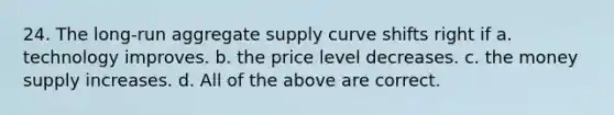 24. The long-run aggregate supply curve shifts right if a. technology improves. b. the price level decreases. c. the money supply increases. d. All of the above are correct.