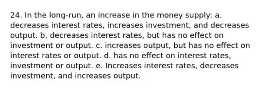 24. In the long-run, an increase in the money supply: a. decreases interest rates, increases investment, and decreases output. b. decreases interest rates, but has no effect on investment or output. c. increases output, but has no effect on interest rates or output. d. has no effect on interest rates, investment or output. e. Increases interest rates, decreases investment, and increases output.