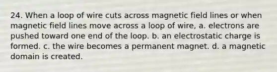 24. When a loop of wire cuts across magnetic field lines or when magnetic field lines move across a loop of wire, a. electrons are pushed toward one end of the loop. b. an electrostatic charge is formed. c. the wire becomes a permanent magnet. d. a magnetic domain is created.