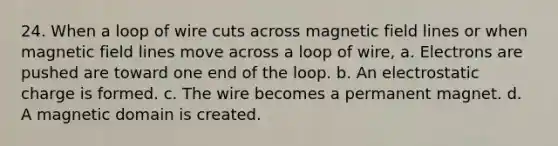 24. When a loop of wire cuts across magnetic field lines or when magnetic field lines move across a loop of wire, a. Electrons are pushed are toward one end of the loop. b. An electrostatic charge is formed. c. The wire becomes a permanent magnet. d. A magnetic domain is created.