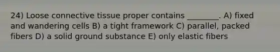 24) Loose connective tissue proper contains ________. A) fixed and wandering cells B) a tight framework C) parallel, packed fibers D) a solid ground substance E) only elastic fibers