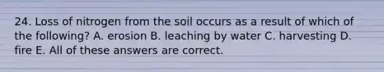 24. Loss of nitrogen from the soil occurs as a result of which of the following? A. erosion B. leaching by water C. harvesting D. fire E. All of these answers are correct.