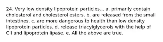 24. Very low density lipoprotein particles... a. primarily contain cholesterol and cholesterol esters. b. are released from the small intestines. c. are more dangerous to health than low density lipoprotein particles. d. release triacylglycerols with the help of CII and lipoprotein lipase. e. All the above are true.