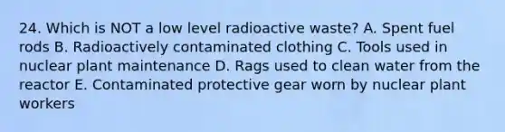 24. Which is NOT a low level radioactive waste? A. Spent fuel rods B. Radioactively contaminated clothing C. Tools used in nuclear plant maintenance D. Rags used to clean water from the reactor E. Contaminated protective gear worn by nuclear plant workers