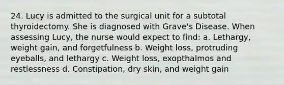 24. Lucy is admitted to the surgical unit for a subtotal thyroidectomy. She is diagnosed with Grave's Disease. When assessing Lucy, the nurse would expect to find: a. Lethargy, weight gain, and forgetfulness b. Weight loss, protruding eyeballs, and lethargy c. Weight loss, exopthalmos and restlessness d. Constipation, dry skin, and weight gain