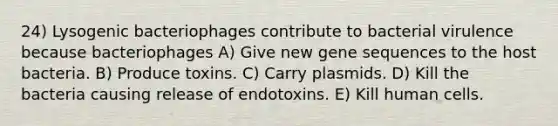 24) Lysogenic bacteriophages contribute to bacterial virulence because bacteriophages A) Give new gene sequences to the host bacteria. B) Produce toxins. C) Carry plasmids. D) Kill the bacteria causing release of endotoxins. E) Kill human cells.