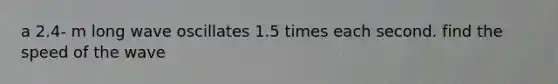 a 2.4- m long wave oscillates 1.5 times each second. find the speed of the wave