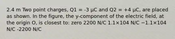 2.4 m Two point charges, Q1 = -3 μC and Q2 = +4 μC, are placed as shown. In the figure, the y-component of the electric field, at the origin O, is closest to: zero 2200 N/C 1.1×104 N/C −1.1×104 N/C -2200 N/C