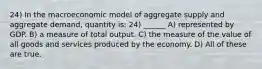 24) In the macroeconomic model of aggregate supply and aggregate demand, quantity is: 24) ______ A) represented by GDP. B) a measure of total output. C) the measure of the value of all goods and services produced by the economy. D) All of these are true.