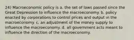 24) Macroeconomic policy is a. the set of laws passed since the Great Depression to influence the macroeconomy. b. policy enacted by corporations to control prices and output in the macroeconomy. c. an adjustment of the money supply to influence the macroeconomy. d. all government acts meant to influence the direction of the macroeconomy.