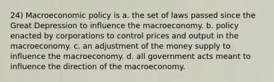 24) Macroeconomic policy is a. the set of laws passed since the Great Depression to influence the macroeconomy. b. policy enacted by corporations to control prices and output in the macroeconomy. c. an adjustment of the money supply to influence the macroeconomy. d. all government acts meant to influence the direction of the macroeconomy.