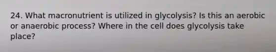 24. What macronutrient is utilized in glycolysis? Is this an aerobic or anaerobic process? Where in the cell does glycolysis take place?