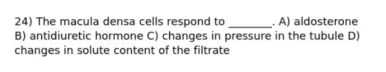 24) The macula densa cells respond to ________. A) aldosterone B) antidiuretic hormone C) changes in pressure in the tubule D) changes in solute content of the filtrate