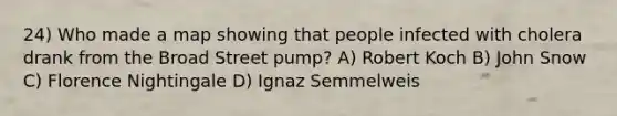 24) Who made a map showing that people infected with cholera drank from the Broad Street pump? A) Robert Koch B) John Snow C) Florence Nightingale D) Ignaz Semmelweis