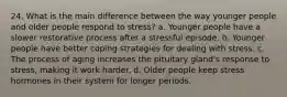 24. What is the main difference between the way younger people and older people respond to stress? a. Younger people have a slower restorative process after a stressful episode. b. Younger people have better coping strategies for dealing with stress. c. The process of aging increases the pituitary gland's response to stress, making it work harder. d. Older people keep stress hormones in their system for longer periods.