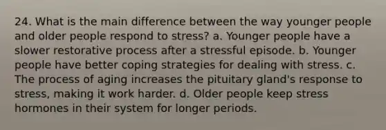 24. What is the main difference between the way younger people and older people respond to stress? a. Younger people have a slower restorative process after a stressful episode. b. Younger people have better coping strategies for dealing with stress. c. The process of aging increases the pituitary gland's response to stress, making it work harder. d. Older people keep stress hormones in their system for longer periods.