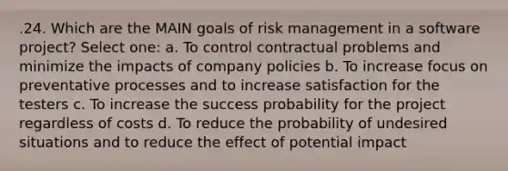 .24. Which are the MAIN goals of risk management in a software project? Select one: a. To control contractual problems and minimize the impacts of company policies b. To increase focus on preventative processes and to increase satisfaction for the testers c. To increase the success probability for the project regardless of costs d. To reduce the probability of undesired situations and to reduce the effect of potential impact