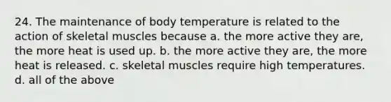 24. The maintenance of body temperature is related to the action of skeletal muscles because a. the more active they are, the more heat is used up. b. the more active they are, the more heat is released. c. skeletal muscles require high temperatures. d. all of the above