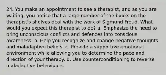 24. You make an appointment to see a therapist, and as you are waiting, you notice that a large number of the books on the therapist's shelves deal with the work of Sigmund Freud. What would you expect this therapist to do? a. Emphasize the need to bring unconscious conflicts and defences into conscious awareness. b. Help you recognize and change negative thoughts and maladaptive beliefs. c. Provide a supportive emotional environment while allowing you to determine the pace and direction of your therapy. d. Use counterconditioning to reverse maladaptive behaviours.