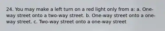 24. You may make a left turn on a red light only from a: a. One-way street onto a two-way street. b. One-way street onto a one-way street. c. Two-way street onto a one-way street