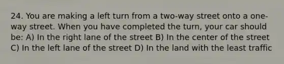 24. You are making a left turn from a two-way street onto a one-way street. When you have completed the turn, your car should be: A) In the right lane of the street B) In the center of the street C) In the left lane of the street D) In the land with the least traffic