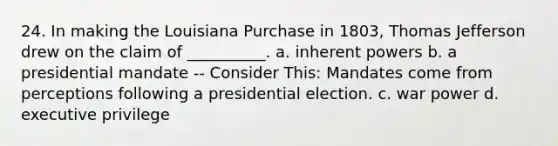 24. In making the Louisiana Purchase in 1803, Thomas Jefferson drew on the claim of __________. a. inherent powers b. a presidential mandate -- Consider This: Mandates come from perceptions following a presidential election. c. war power d. executive privilege