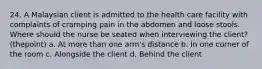 24. A Malaysian client is admitted to the health care facility with complaints of cramping pain in the abdomen and loose stools. Where should the nurse be seated when interviewing the client? (thepoint) a. At more than one arm's distance b. In one corner of the room c. Alongside the client d. Behind the client