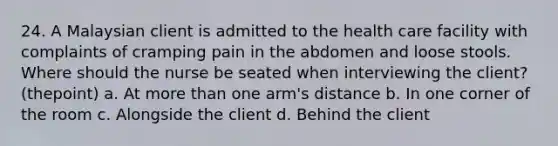 24. A Malaysian client is admitted to the health care facility with complaints of cramping pain in the abdomen and loose stools. Where should the nurse be seated when interviewing the client? (thepoint) a. At more than one arm's distance b. In one corner of the room c. Alongside the client d. Behind the client