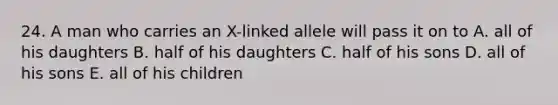 24. A man who carries an X-linked allele will pass it on to A. all of his daughters B. half of his daughters C. half of his sons D. all of his sons E. all of his children